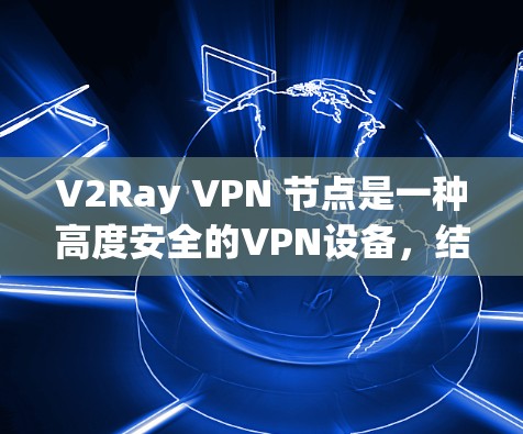 V2Ray VPN 节点是一种高度安全的VPN设备，结合了区块链技术，旨在提供更可靠的加密通信和数据传输。以下是其主要功能和应用