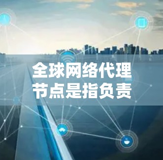 全球网络代理节点是指负责管理全球范围内网络连接的服务器或设备。这些节点具备以下核心功能