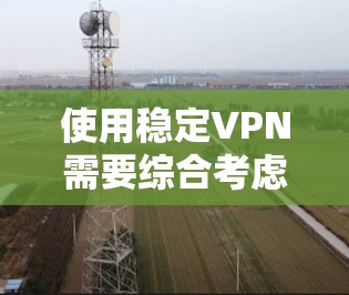 使用稳定VPN需要综合考虑多个因素，以下是一个结构化的指南，帮助你做出明智的选择