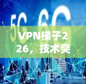VPN梯子226，技术突破与用户体验的完美结合