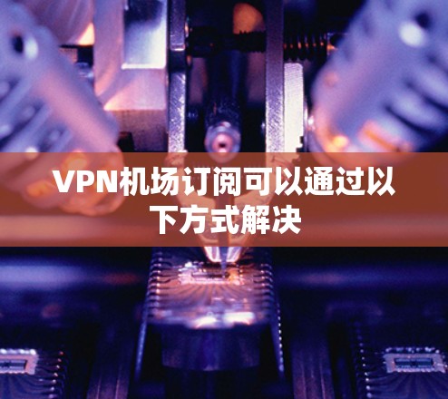 VPN机场订阅可以通过以下方式解决 VPN机场订阅可以通过以下方式解决