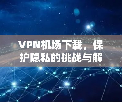 VPN机场下载,保护隐私的挑战与解决方案 VPN机场下载,保护隐私的挑战与解决方案
