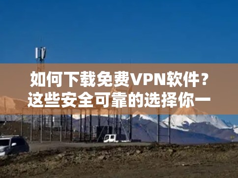 如何下载免费VPN软件？这些安全可靠的选择你一定要知道！