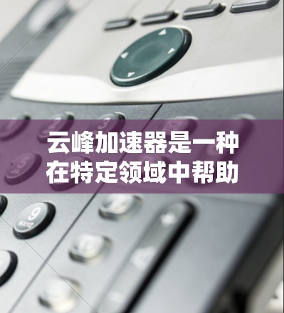 云峰加速器是一种在特定领域中帮助用户快速加速的技术，具体作用和应用需结合具体领域进行理解。以下是对云峰加速器的详细总结