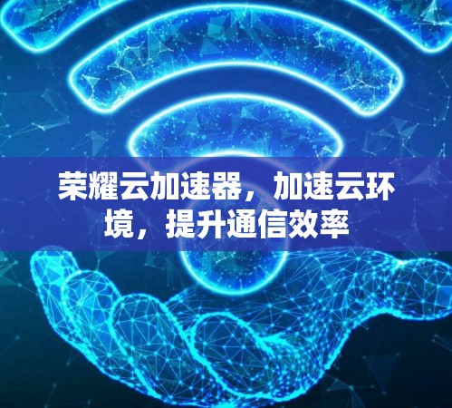 荣耀云加速器,加速云环境,提升通信效率 荣耀云加速器,加速云环境,提升通信效率