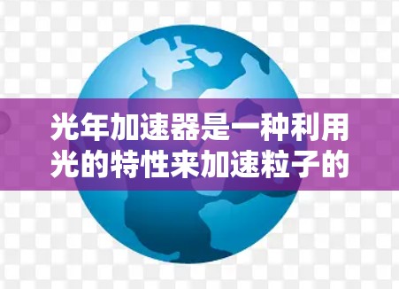 光年加速器是一种利用光的特性来加速粒子的装置，其核心概念是将粒子置于光年距离范围内，并通过光的干涉、反射等方法加速粒子，使其在光年时间内达到接近光速的速度。以下是对其工作的详细说明