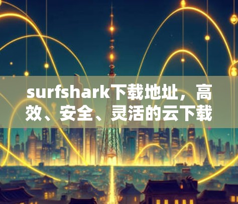 surfshark下载地址，高效、安全、灵活的云下载选择