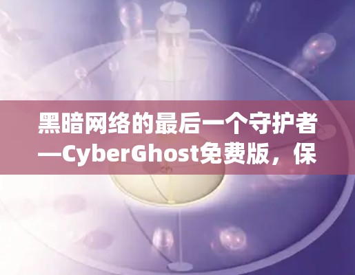 黑暗网络的最后一个守护者—CyberGhost免费版,保护隐私的终极选择 黑暗网络的最后一个守护者—CyberGhost免费版,保护隐私的终极选择