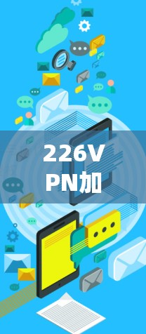 226VPN加速器新版体验,技术突破与用户优化 226VPN加速器新版体验,技术突破与用户优化