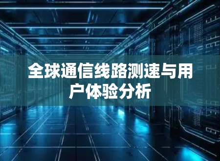 全球通信线路测速与用户体验分析 全球通信线路测速与用户体验分析