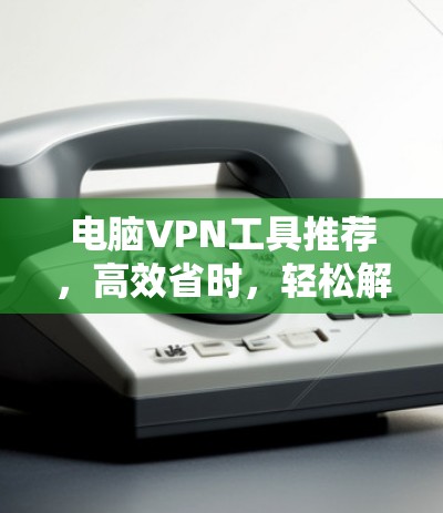 电脑VPN工具推荐，高效省时，轻松解决VPN问题