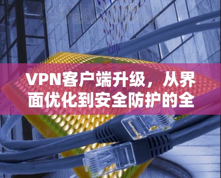 VPN客户端升级，从界面优化到安全防护的全面升级