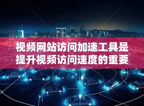 视频网站访问加速工具是提升视频访问速度的重要工具，选择合适的工具取决于个人的具体需求和使用习惯。以下是对不同工具的详细介绍和推荐