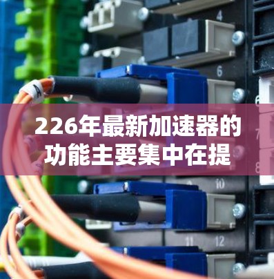226年最新加速器的功能主要集中在提升计算效率、扩展性能、支持混合计算和优化优化上。以下是详细的分析和展望