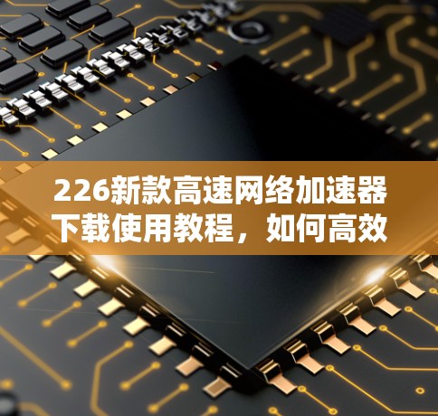 226新款高速网络加速器下载使用教程，如何高效提升网络速度？