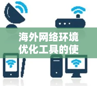 海外网络环境优化工具的使用体验是一个复杂而多维度的问题，主要涉及选择工具、操作流程、偏好设置、安全防护等多方面因素。以下是对这一问题的详细分析和总结
