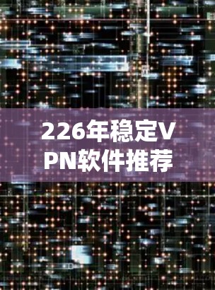 226年稳定VPN软件推荐，保障网络安全的可靠选择