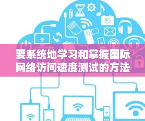 要系统地学习和掌握国际网络访问速度测试的方法，可以按照以下步骤进行