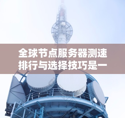 全球节点服务器测速排行与选择技巧是一个复杂而重要的过程，涉及多个步骤和技巧，以确保服务器的性能、响应时间、负载能力和稳定性。以下是对该领域的详细解析