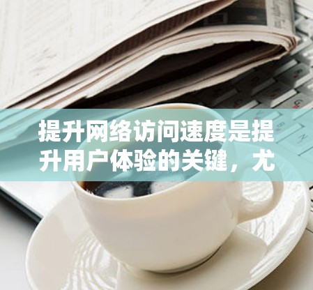 提升网络访问速度是提升用户体验的关键，尤其是通过使用网络访问工具。以下是一些实用的技巧，帮助你优化网络访问速度