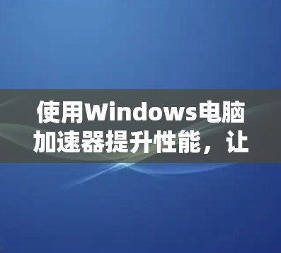 使用Windows电脑加速器提升性能，让电脑运行更快更流畅