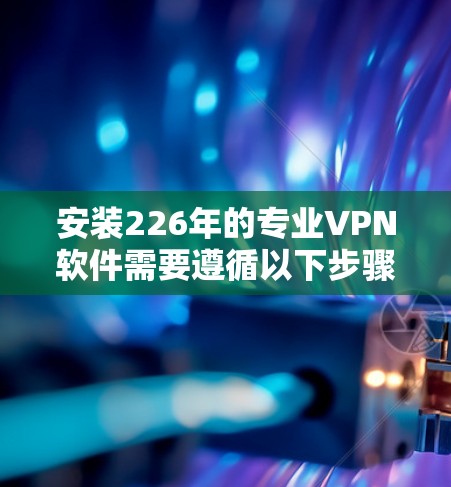 安装226年的专业VPN软件需要遵循以下步骤