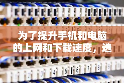 为了提升手机和电脑的上网和下载速度，选择合适的加速软件至关重要。以下是一些推荐，根据你的需求和预算进行选择