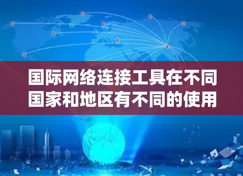 国际网络连接工具在不同国家和地区有不同的使用情况，影响其整体表现和应用。以下是对这些工具的系统性分析