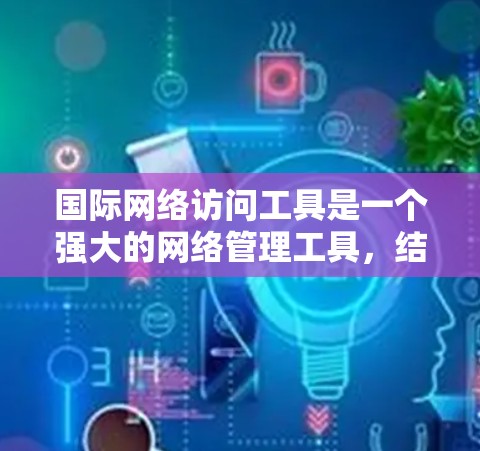 国际网络访问工具是一个强大的网络管理工具，结合翻译和内容管理功能，适合跨国团队使用。以下是其在翻译和内容管理方面的详细介绍