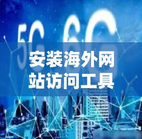 安装海外网站访问工具是一个系统性的流程，以下是详细的步骤指南