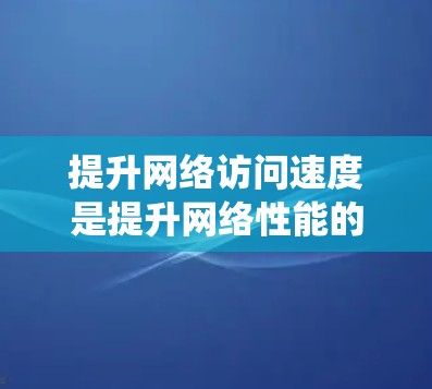 提升网络访问速度是提升网络性能的关键步骤，涉及多个层面的技术和工具。以下是系统性、分步骤的提升计划