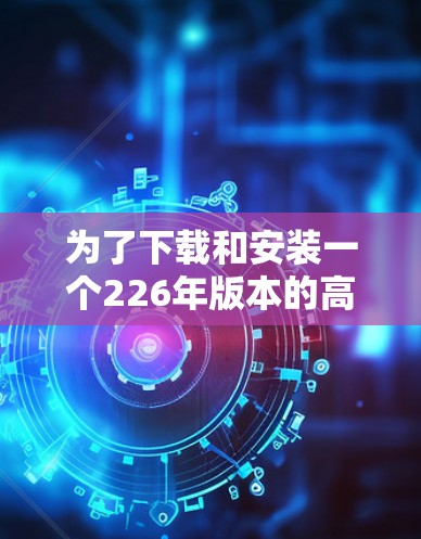 为了下载和安装一个226年版本的高速VPN加速器软件,您可以按照以下步骤进行 为了下载和安装一个226年版本的高速VPN加速器软件,您可以按照以下步骤进行