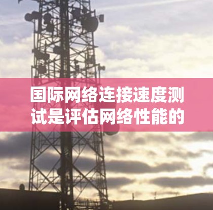 国际网络连接速度测试是评估网络性能的重要工具，以下是详细的步骤和方法，帮助您系统地进行测试