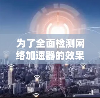 为了全面检测网络加速器的效果,按照以下步骤进行测试 为了全面检测网络加速器的效果,按照以下步骤进行测试