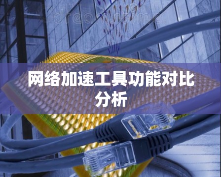 网络加速工具功能对比分析 网络加速工具功能对比分析