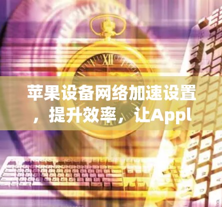 苹果设备网络加速设置,提升效率,让Apple设备更强大 苹果设备网络加速设置,提升效率,让Apple设备更强大