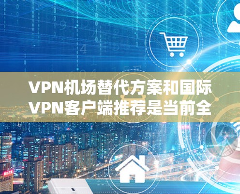 VPN机场替代方案和国际VPN客户端推荐是当前全球互联网安全和用户体验的重要议题。以下将从多个方面进行详细的解释和推荐