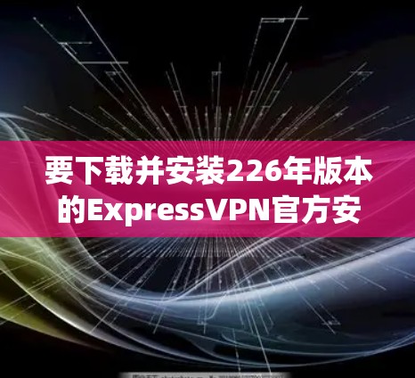 要下载并安装226年版本的ExpressVPN官方安装版,您可以按照以下步骤进行 要下载并安装226年版本的ExpressVPN官方安装版,您可以按照以下步骤进行