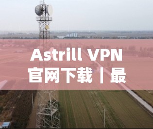 Astrill VPN官网下载｜最新版客户端介绍