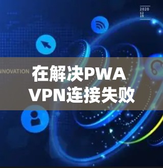 在解决PWA VPN连接失败的问题时，以下是一些步骤性的解决方案
