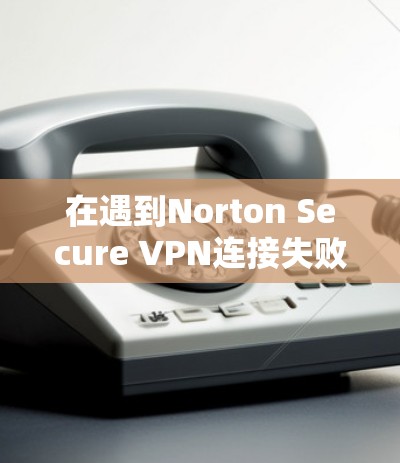 在遇到Norton Secure VPN连接失败时，可以按照以下步骤进行排查和解决