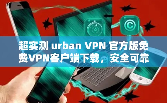超实测 urban VPN 官方版免费VPN客户端下载，安全可靠，完全免费！