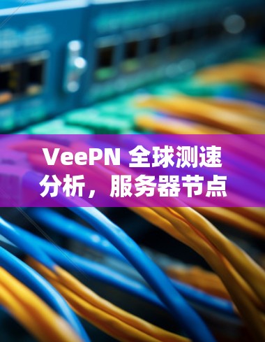 VeePN 全球测速分析,服务器节点性能深度洞察 VeePN 全球测速分析,服务器节点性能深度洞察