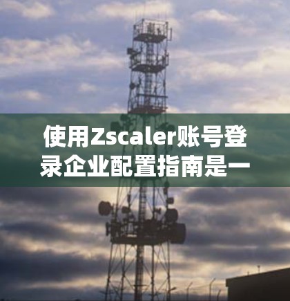 使用Zscaler账号登录企业配置指南是一个系统化的过程，需要按照以下步骤进行