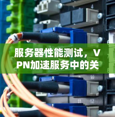服务器性能测试，VPN加速服务中的关键突破