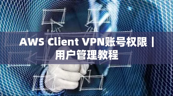 AWS Client VPN账号权限｜用户管理教程