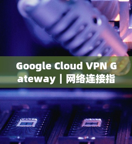 Google Cloud VPN Gateway｜网络连接指南