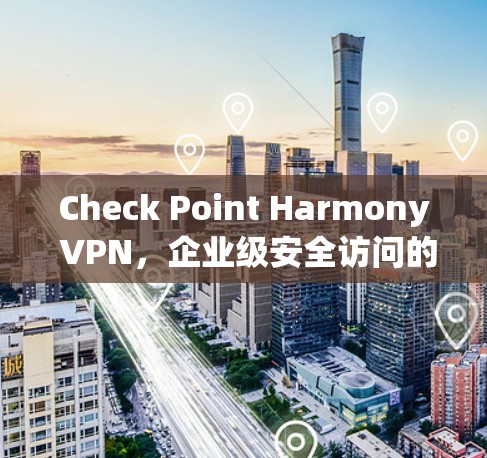 Check Point Harmony VPN，企业级安全访问的全面解决方案