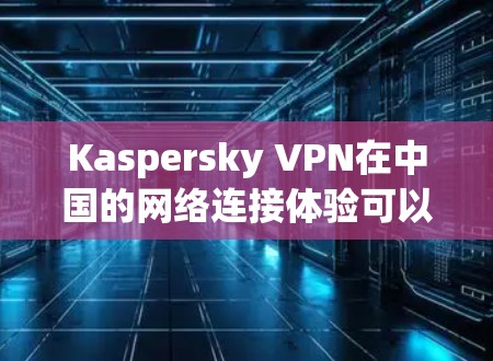 Kaspersky VPN在中国的网络连接体验可以从以下几个方面进行评估