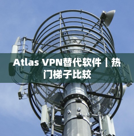 Atlas VPN替代软件｜热门梯子比较